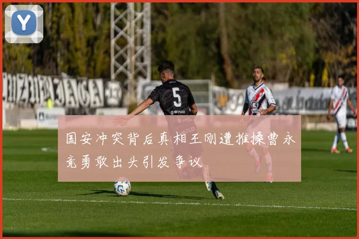 国安冲突背后真相王刚遭推搡曹永竞勇敢出头引发争议
