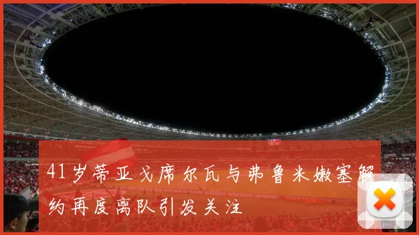 41岁蒂亚戈席尔瓦与弗鲁米嫩塞解约再度离队引发关注
