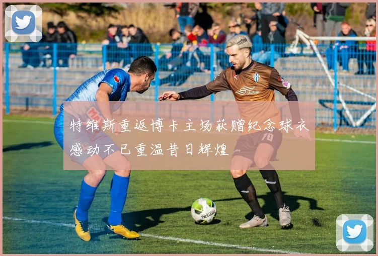 特维斯重返博卡主场获赠纪念球衣感动不已重温昔日辉煌